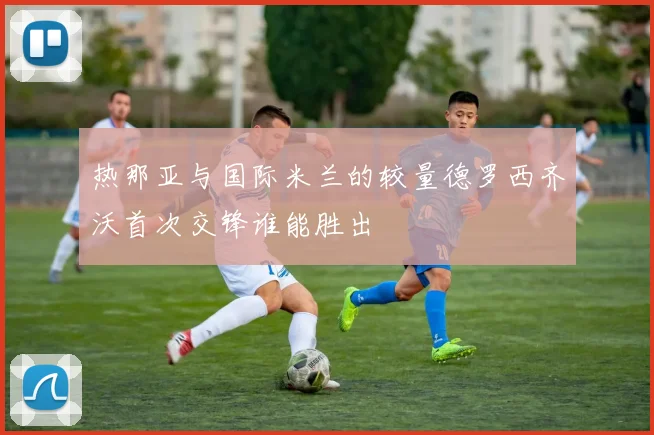 热那亚与国际米兰的较量德罗西齐沃首次交锋谁能胜出